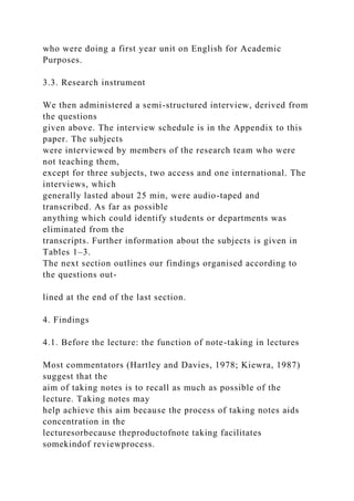 who were doing a first year unit on English for Academic
Purposes.
3.3. Research instrument
We then administered a semi-structured interview, derived from
the questions
given above. The interview schedule is in the Appendix to this
paper. The subjects
were interviewed by members of the research team who were
not teaching them,
except for three subjects, two access and one international. The
interviews, which
generally lasted about 25 min, were audio-taped and
transcribed. As far as possible
anything which could identify students or departments was
eliminated from the
transcripts. Further information about the subjects is given in
Tables 1–3.
The next section outlines our findings organised according to
the questions out-
lined at the end of the last section.
4. Findings
4.1. Before the lecture: the function of note-taking in lectures
Most commentators (Hartley and Davies, 1978; Kiewra, 1987)
suggest that the
aim of taking notes is to recall as much as possible of the
lecture. Taking notes may
help achieve this aim because the process of taking notes aids
concentration in the
lecturesorbecause theproductofnote taking facilitates
somekindof reviewprocess.
 