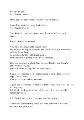 For exams you
have books to read.
More general educational reasons (two responses)
Something that makes my brain think.
To educate myself.
This kind of reason was given only by two students, both
access.
Process (three responses)
You have to concentrate (traditional).
If you were sitting in a lecture and just listening to somebody
talking for an hour
you can easily drift off (traditional).
If the lecture is boring I take notes (access).
One international student, like some of Dunkel and Davy’s
(1989) subjects, put
forward a kind of negative process reason.
I have to concentrate on understanding what he [the lecturer]
says. I don’t have
time to take notes (international).
Again one traditional student said that she took notes out of fear
of forgetting.
I think if I took that element of fear out of it then I would
remember more.
4.3. During the lecture: the content of the notes
There was considerable variation, both between individual
students and groups of
 