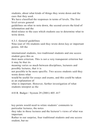 students, about what kinds of things they wrote down and the
cues that they used.
We have classified the responses in terms of levels. The first
level covers general
guidelines on what to note down, the second covers the kind of
information and the
third relates to the cues which students use to determine what to
write down.
4.3.1. General guidelines
Nine (out of 18) students said they wrote down key or important
points. All the
international students, two traditional students and one access
student gave this as
their main criterion. This is not a very transparent criterion but
it may be that its
meaning varies so much between disciplines, lecturers and
possibly lectures, that it is
not possible to be more specific. Two access students said they
wrote down what
would be useful for essays and exams, and this could be taken
as an explanation of
what is important. However, further investigation of what
students interpret as the
410 R. Badger / System 29 (2001) 405–417
key points would need to relate students’ comments to
particular lectures, the notes
they take in those lectures and the lecturer’s views of what was
important.
Rather to our surprise, four traditional students and one access
student, but no
 