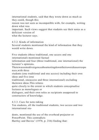 international students, said that they wrote down as much as
they could, though this
reason was not seen as incompatible with, for example, writing
down what was
important. Such views suggest that students see their notes as a
deficient version of
what the lecturer says.
4.3.2. Kinds of information
Several students mentioned the kind of information that they
would write down.
Five students (three traditional, one access and one
international) mentioned factual
information and four (three traditional, one international) the
lecturer’s opinions.
Therewassomedivergenceaboutnotingdowntheirownideasorrespo
nses,with three
students (one traditional and one access) including their own
ideas and five (one
traditional, oneaccess and three international) excluding
theirown ideas.This relates
quite closely to the extent to which students conceptualise
lectures as monologues or
dialogues, and their own roles as recipients asopposed to
constructors of knowledge.
4.3.3. Cues for note-taking
Ten students, all the traditional students, two access and two
international stu-
dents, mentioned the use of the overhead projector or
PowerPoint. This contradicts
Hartley and Davies’ (1978, p. 216) finding that:
 
