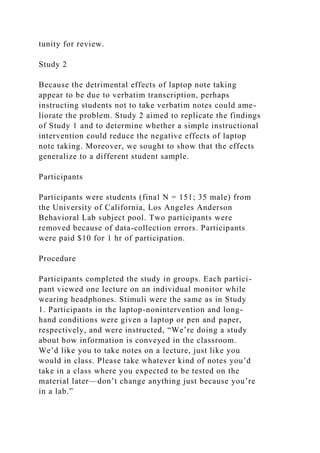 tunity for review.
Study 2
Because the detrimental effects of laptop note taking
appear to be due to verbatim transcription, perhaps
instructing students not to take verbatim notes could ame-
liorate the problem. Study 2 aimed to replicate the findings
of Study 1 and to determine whether a simple instructional
intervention could reduce the negative effects of laptop
note taking. Moreover, we sought to show that the effects
generalize to a different student sample.
Participants
Participants were students (final N = 151; 35 male) from
the University of California, Los Angeles Anderson
Behavioral Lab subject pool. Two participants were
removed because of data-collection errors. Participants
were paid $10 for 1 hr of participation.
Procedure
Participants completed the study in groups. Each partici-
pant viewed one lecture on an individual monitor while
wearing headphones. Stimuli were the same as in Study
1. Participants in the laptop-nonintervention and long-
hand conditions were given a laptop or pen and paper,
respectively, and were instructed, “We’re doing a study
about how information is conveyed in the classroom.
We’d like you to take notes on a lecture, just like you
would in class. Please take whatever kind of notes you’d
take in a class where you expected to be tested on the
material later—don’t change anything just because you’re
in a lab.”
 