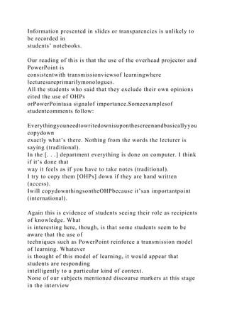 Information presented in slides or transparencies is unlikely to
be recorded in
students’ notebooks.
Our reading of this is that the use of the overhead projector and
PowerPoint is
consistentwith transmissionviewsof learningwhere
lecturesareprimarilymonologues.
All the students who said that they exclude their own opinions
cited the use of OHPs
orPowerPointasa signalof importance.Someexamplesof
studentcomments follow:
Everythingyouneedtowritedownisuponthescreenandbasicallyyou
copydown
exactly what’s there. Nothing from the words the lecturer is
saying (traditional).
In the [. . .] department everything is done on computer. I think
if it’s done that
way it feels as if you have to take notes (traditional).
I try to copy them [OHPs] down if they are hand written
(access).
Iwill copydownthingsontheOHPbecause it’san importantpoint
(international).
Again this is evidence of students seeing their role as recipients
of knowledge. What
is interesting here, though, is that some students seem to be
aware that the use of
techniques such as PowerPoint reinforce a transmission model
of learning. Whatever
is thought of this model of learning, it would appear that
students are responding
intelligently to a particular kind of context.
None of our subjects mentioned discourse markers at this stage
in the interview
 