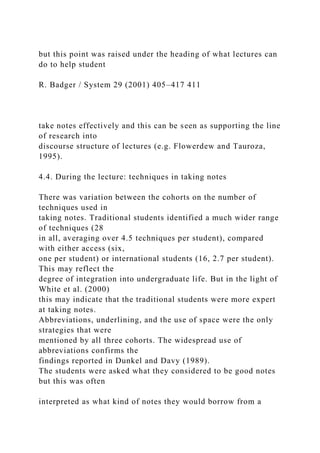 but this point was raised under the heading of what lectures can
do to help student
R. Badger / System 29 (2001) 405–417 411
take notes effectively and this can be seen as supporting the line
of research into
discourse structure of lectures (e.g. Flowerdew and Tauroza,
1995).
4.4. During the lecture: techniques in taking notes
There was variation between the cohorts on the number of
techniques used in
taking notes. Traditional students identified a much wider range
of techniques (28
in all, averaging over 4.5 techniques per student), compared
with either access (six,
one per student) or international students (16, 2.7 per student).
This may reflect the
degree of integration into undergraduate life. But in the light of
White et al. (2000)
this may indicate that the traditional students were more expert
at taking notes.
Abbreviations, underlining, and the use of space were the only
strategies that were
mentioned by all three cohorts. The widespread use of
abbreviations confirms the
findings reported in Dunkel and Davy (1989).
The students were asked what they considered to be good notes
but this was often
interpreted as what kind of notes they would borrow from a
 