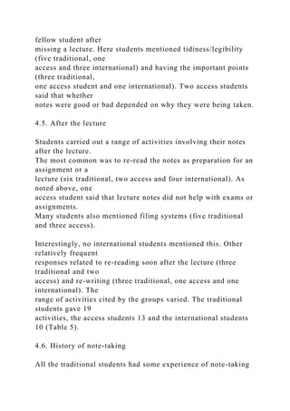 fellow student after
missing a lecture. Here students mentioned tidiness/legibility
(five traditional, one
access and three international) and having the important points
(three traditional,
one access student and one international). Two access students
said that whether
notes were good or bad depended on why they were being taken.
4.5. After the lecture
Students carried out a range of activities involving their notes
after the lecture.
The most common was to re-read the notes as preparation for an
assignment or a
lecture (six traditional, two access and four international). As
noted above, one
access student said that lecture notes did not help with exams or
assignments.
Many students also mentioned filing systems (five traditional
and three access).
Interestingly, no international students mentioned this. Other
relatively frequent
responses related to re-reading soon after the lecture (three
traditional and two
access) and re-writing (three traditional, one access and one
international). The
range of activities cited by the groups varied. The traditional
students gave 19
activities, the access students 13 and the international students
10 (Table 5).
4.6. History of note-taking
All the traditional students had some experience of note-taking
 