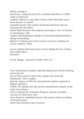 before coming to
university, compared with 22% in Dunkel and Davy’s (1989)
study of American
students. However, only three of this cohort had taken notes
from lectures or similar
extended speech. One student mentioned dictation and one
copying from the black-
board. Both dictation and copying encourage a view of lectures
as monologues. One
student said thathernote-taking in lecturesdevelopedoutofnote-
taking fromreading.
Reports of taking notes from lectures were less common for
access students. Three
access students had experience of note-taking but two of these
had simply taken
dictation.
412 R. Badger / System 29 (2001) 405–417
Four international students reported taking notes before entering
university but
one of these seems to have only copied notes from the
blackboard. This is higher
than the figures of 40% for international students reported in
Dunkel and Davy
(1989). We should note that all the international students in the
study were doing a
unit on English for Academic Purposes and this included
sessions in which they took
notes based on simulated lectures and extracts from recordings
of actual lectures
rather than dictation type exercises.
 