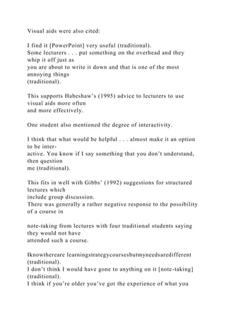 Visual aids were also cited:
I find it [PowerPoint] very useful (traditional).
Some lecturers . . . put something on the overhead and they
whip it off just as
you are about to write it down and that is one of the most
annoying things
(traditional).
This supports Habeshaw’s (1995) advice to lecturers to use
visual aids more often
and more effectively.
One student also mentioned the degree of interactivity.
I think that what would be helpful . . . almost make it an option
to be inter-
active. You know if I say something that you don’t understand,
then question
me (traditional).
This fits in well with Gibbs’ (1992) suggestions for structured
lectures which
include group discussion.
There was generally a rather negative response to the possibility
of a course in
note-taking from lectures with four traditional students saying
they would not have
attended such a course.
Iknowthereare learningstrategycoursesbutmyneedsaredifferent
(traditional).
I don’t think I would have gone to anything on it [note-taking]
(traditional).
I think if you’re older you’ve got the experience of what you
 