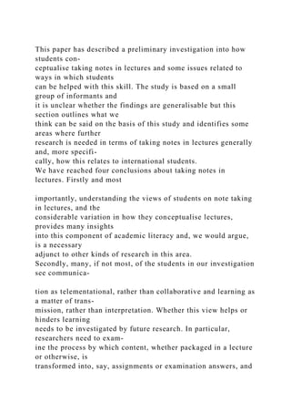 This paper has described a preliminary investigation into how
students con-
ceptualise taking notes in lectures and some issues related to
ways in which students
can be helped with this skill. The study is based on a small
group of informants and
it is unclear whether the findings are generalisable but this
section outlines what we
think can be said on the basis of this study and identifies some
areas where further
research is needed in terms of taking notes in lectures generally
and, more specifi-
cally, how this relates to international students.
We have reached four conclusions about taking notes in
lectures. Firstly and most
importantly, understanding the views of students on note taking
in lectures, and the
considerable variation in how they conceptualise lectures,
provides many insights
into this component of academic literacy and, we would argue,
is a necessary
adjunct to other kinds of research in this area.
Secondly, many, if not most, of the students in our investigation
see communica-
tion as telementational, rather than collaborative and learning as
a matter of trans-
mission, rather than interpretation. Whether this view helps or
hinders learning
needs to be investigated by future research. In particular,
researchers need to exam-
ine the process by which content, whether packaged in a lecture
or otherwise, is
transformed into, say, assignments or examination answers, and
 