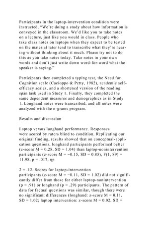 Participants in the laptop-intervention condition were
instructed, “We’re doing a study about how information is
conveyed in the classroom. We’d like you to take notes
on a lecture, just like you would in class. People who
take class notes on laptops when they expect to be tested
on the material later tend to transcribe what they’re hear-
ing without thinking about it much. Please try not to do
this as you take notes today. Take notes in your own
words and don’t just write down word-for-word what the
speaker is saying.”
Participants then completed a typing test, the Need for
Cognition scale (Cacioppo & Petty, 1982), academic self-
efficacy scales, and a shortened version of the reading
span task used in Study 1. Finally, they completed the
same dependent measures and demographics as in Study
1. Longhand notes were transcribed, and all notes were
analyzed with the n-grams program.
Results and discussion
Laptop versus longhand performance. Responses
were scored by raters blind to condition. Replicating our
original finding, results showed that on conceptual-appli-
cation questions, longhand participants performed better
(z-score M = 0.28, SD = 1.04) than laptop-nonintervention
participants (z-score M = −0.15, SD = 0.85), F(1, 89) =
11.98, p = .017, ηp
2 = .12. Scores for laptop-intervention
participants (z-score M = −0.11, SD = 1.02) did not signifi-
cantly differ from those for either laptop-nonintervention
(p = .91) or longhand (p = .29) participants. The pattern of
data for factual questions was similar, though there were
no significant differences (longhand: z-score M = 0.11,
SD = 1.02; laptop intervention: z-score M = 0.02, SD =
 