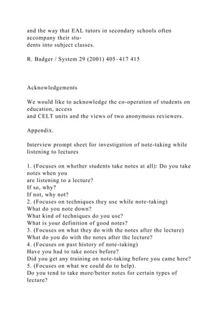 and the way that EAL tutors in secondary schools often
accompany their stu-
dents into subject classes.
R. Badger / System 29 (2001) 405–417 415
Acknowledgements
We would like to acknowledge the co-operation of students on
education, access
and CELT units and the views of two anonymous reviewers.
Appendix.
Interview prompt sheet for investigation of note-taking while
listening to lectures
1. (Focuses on whether students take notes at all): Do you take
notes when you
are listening to a lecture?
If so, why?
If not, why not?
2. (Focuses on techniques they use while note-taking)
What do you note down?
What kind of techniques do you use?
What is your definition of good notes?
3. (Focuses on what they do with the notes after the lecture)
What do you do with the notes after the lecture?
4. (Focuses on past history of note-taking)
Have you had to take notes before?
Did you get any training on note-taking before you came here?
5. (Focuses on what we could do to help).
Do you tend to take more/better notes for certain types of
lecture?
 