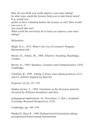 How do you think you could improve your note-taking?
In what ways could the lecturer help you to take better notes?
E.g. would you
prefer to have a handout before the lecture, or not? How would
you use it, if
you would like one?
What could the university do to help you improve your note-
taking?
References
Bligh, D.A., 1972. What’s the Use of Lectures? Penguin,
Harmondsworth.
Brown, G., Atkins, M., 1988. Effective Teaching. Routledge,
London.
Brown, G., 1995. Speakers, Listeners and Communication. CUP,
Cambridge.
Clerehan, R., 1995. Taking it down: note-taking practices of L1
and L2 students English for Specific
Purposes 14 (2), 137–155.
Dudley-Evans, T., 1994. Variations in the discourse patterns
favoured by different disciplines and their
pedagogical implications. In: Flowerdew, J. (Ed.), Academic
Listening: Research Perspectives. CUP,
Cambridge, pp. 146–158.
Dunkel,P.,Davy,S., 1989.Theheuristicof lecturenote-taking:
perceptionsofAmericanand international
 