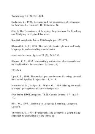 Technology 15 (3), 207–224.
Hodgson, V., 1997. Lectures and the experience of relevance.
In: Marton, F., Hounsell, D., Entwistle, N.
(Eds.), The Experience of Learning: Implications for Teaching
and Studying in Higher Education.
Scottish Academic Press, Edinburgh, pp. 159–171.
Khuwaileh, A.A., 1999. The role of chunks, phrases and body
language in understanding co-ordinated
academic lectures. System 27 (2), 249–260.
Kiewra, K.A., 1987. Note-taking and review: the research and
its implications. Instructional Science 16,
233–249.
Lynch, T., 1998. Theoretical perspectives on listening. Annual
Review of Applied Linguistics 18, 3–19.
Macdonald, M., Badger, R., White, G., 1999. Hitting the mark:
learners’ perceptions of course design in a
foundation ESOL program. TESL Canada Journal 17 (1), 87–
102.
Rost, M., 1990. Listening in Language Learning. Longman,
London.
Thompson, S., 1994. Frameworks and contexts: a genre-based
approach to analysing lecture introduc-
 