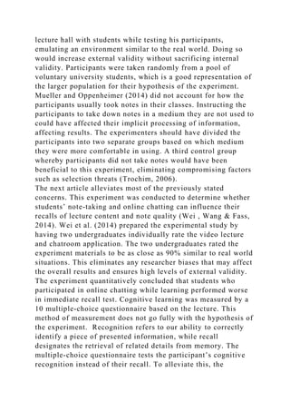 lecture hall with students while testing his participants,
emulating an environment similar to the real world. Doing so
would increase external validity without sacrificing internal
validity. Participants were taken randomly from a pool of
voluntary university students, which is a good representation of
the larger population for their hypothesis of the experiment.
Mueller and Oppenheimer (2014) did not account for how the
participants usually took notes in their classes. Instructing the
participants to take down notes in a medium they are not used to
could have affected their implicit processing of information,
affecting results. The experimenters should have divided the
participants into two separate groups based on which medium
they were more comfortable in using. A third control group
whereby participants did not take notes would have been
beneficial to this experiment, eliminating compromising factors
such as selection threats (Trochim, 2006).
The next article alleviates most of the previously stated
concerns. This experiment was conducted to determine whether
students’ note-taking and online chatting can influence their
recalls of lecture content and note quality (Wei , Wang & Fass,
2014). Wei et al. (2014) prepared the experimental study by
having two undergraduates individually rate the video lecture
and chatroom application. The two undergraduates rated the
experiment materials to be as close as 90% similar to real world
situations. This eliminates any researcher biases that may affect
the overall results and ensures high levels of external validity.
The experiment quantitatively concluded that students who
participated in online chatting while learning performed worse
in immediate recall test. Cognitive learning was measured by a
10 multiple-choice questionnaire based on the lecture. This
method of measurement does not go fully with the hypothesis of
the experiment. Recognition refers to our ability to correctly
identify a piece of presented information, while recall
designates the retrieval of related details from memory. The
multiple-choice questionnaire tests the participant’s cognitive
recognition instead of their recall. To alleviate this, the
 