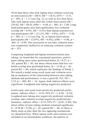 59.6) than those who took laptop notes without receiving
an intervention (M = 260.9, SD = 118.5), t(97) = −5.51,
p < .001, d = 1.11 (see Fig. 2), as well as less than those
who took laptop notes after the verbal intervention (M =
229.02, SD = 84.8), t(98) = −4.94, p < .001, d = 1.00. Long-
hand participants also had significantly less verbatim
overlap (M = 6.9%, SD = 4.2%) than laptop-noninterven-
tion participants (M = 12.11%, SD = 5.0%), t(97) = −5.58,
p < .001, d = 1.12 (see Fig. 3), or laptop-intervention
participants (M = 12.07%, SD = 6.0%), t(98) = −4.96, p <
.001, d = 0.99. The instruction to not take verbatim notes
was completely ineffective at reducing verbatim content
(p = .97).
Comparing longhand and laptop-nonintervention note
taking, we found that for conceptual questions, partici-
pants taking more notes performed better, β = 0.27, p =
.02, partial R2 = .05, but those whose notes had less ver-
batim overlap also performed better, β = −0.30, p = .01,
partial R2 = .06, which replicates the findings of Study 1.
We tested a model using word count and verbatim over-
lap as mediators of the relationship between note-taking
medium and performance; it was a good fit, F(3, 95) =
5.23, p = .002, R2 = .14. Again, both indirect effects were
significant: Longhand note taking negatively predicted
word count, and word count positively predicted perfor-
mance, indirect effect = −0.34, 95% CI = [−0.56, −0.14].
Longhand note taking also negatively predicted verbatim
overlap, and verbatim overlap negatively predicted per-
formance, indirect effect = 0.19, 95% CI = [0.01, 0.49]. The
direct effect of note-taking medium remained significant,
b = 0.58 (β = 0.30), p = .01, partial R2 = .06, so there is
likely more at play than the two opposing mechanisms
we identified here. When laptop (with intervention) was
included as an intermediate condition, the pattern of
 