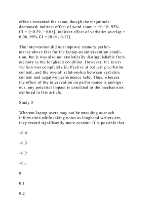 effects remained the same, though the magnitude
decreased; indirect effect of word count = −0.18, 95%
CI = [−0.29, −0.08], indirect effect of verbatim overlap =
0.08, 95% CI = [0.01, 0.17].
The intervention did not improve memory perfor-
mance above that for the laptop-nonintervention condi-
tion, but it was also not statistically distinguishable from
memory in the longhand condition. However, the inter-
vention was completely ineffective at reducing verbatim
content, and the overall relationship between verbatim
content and negative performance held. Thus, whereas
the effect of the intervention on performance is ambigu-
ous, any potential impact is unrelated to the mechanisms
explored in this article.
Study 3
Whereas laptop users may not be encoding as much
information while taking notes as longhand writers are,
they record significantly more content. It is possible that
–0.4
–0.3
–0.2
–0.1
0
0.1
0.2
 