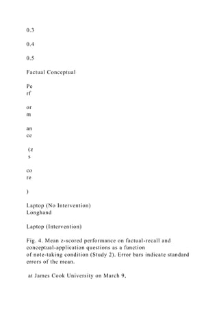 0.3
0.4
0.5
Factual Conceptual
Pe
rf
or
m
an
ce
(z
s
co
re
)
Laptop (No Intervention)
Longhand
Laptop (Intervention)
Fig. 4. Mean z-scored performance on factual-recall and
conceptual-application questions as a function
of note-taking condition (Study 2). Error bars indicate standard
errors of the mean.
at James Cook University on March 9,
 