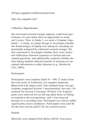 2016pss.sagepub.comDownloaded from
http://pss.sagepub.com/
6 Mueller, Oppenheimer
this increased external-storage capacity could boost per-
formance on tests taken after an opportunity to study
one’s notes. Thus, in Study 3, we used a 2 (laptop, long-
hand) × 2 (study, no study) design to investigate whether
the disadvantages of laptop note taking for encoding are
potentially mitigated by enhanced external storage. We
also continued to investigate whether there were consis-
tent differences between responses to factual and con-
ceptual questions, and additionally explored whether the
note-taking medium affected transfer of learning of con-
ceptual information to other domains (e.g., Barnett &
Ceci, 2002).
Participants
Participants were students (final N = 109; 27 male) from
the University of California, Los Angeles Anderson
Behavioral Lab subject pool. One hundred forty-two par-
ticipants completed Session 1 (presentation), but only 118
returned for Session 2 (testing). Of those 118, 8 partici-
pants were removed for not having taken notes or failing
to respond to the test questions, and 1 was removed
because of a recording error. Participant loss did not differ
significantly across conditions. Participants were paid $6
for the first session and $7 for the second session.
Stimuli
Materials were adapted from Butler (2010). Four prose
 