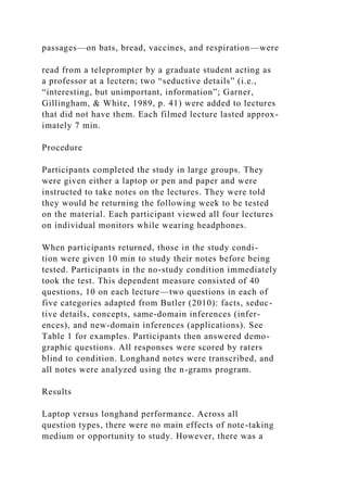 passages—on bats, bread, vaccines, and respiration—were
read from a teleprompter by a graduate student acting as
a professor at a lectern; two “seductive details” (i.e.,
“interesting, but unimportant, information”; Garner,
Gillingham, & White, 1989, p. 41) were added to lectures
that did not have them. Each filmed lecture lasted approx-
imately 7 min.
Procedure
Participants completed the study in large groups. They
were given either a laptop or pen and paper and were
instructed to take notes on the lectures. They were told
they would be returning the following week to be tested
on the material. Each participant viewed all four lectures
on individual monitors while wearing headphones.
When participants returned, those in the study condi-
tion were given 10 min to study their notes before being
tested. Participants in the no-study condition immediately
took the test. This dependent measure consisted of 40
questions, 10 on each lecture—two questions in each of
five categories adapted from Butler (2010): facts, seduc-
tive details, concepts, same-domain inferences (infer-
ences), and new-domain inferences (applications). See
Table 1 for examples. Participants then answered demo-
graphic questions. All responses were scored by raters
blind to condition. Longhand notes were transcribed, and
all notes were analyzed using the n-grams program.
Results
Laptop versus longhand performance. Across all
question types, there were no main effects of note-taking
medium or opportunity to study. However, there was a
 