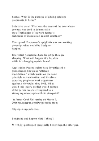 Factual What is the purpose of adding calcium
propionate to bread?
Seductive detail What was the name of the cow whose
cowpox was used to demonstrate
the effectiveness of Edward Jenner’s
technique of inoculation against smallpox?
Conceptual If a person’s epiglottis was not working
properly, what would be likely to
happen?
Inferential Sometimes bats die while they are
sleeping. What will happen if a bat dies
while it is hanging upside down?
Application Psychologists have investigated a
phenomenon known as “attitude
inoculation,” which works on the same
principle as vaccination, and involves
exposing people to weak arguments
against a viewpoint they hold. What
would this theory predict would happen
if the person was later exposed to a
strong argument against their viewpoint?
at James Cook University on March 9,
2016pss.sagepub.comDownloaded from
http://pss.sagepub.com/
Longhand and Laptop Note Taking 7
M = 0.13) performed marginally better than the other par-
 