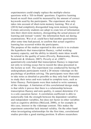 experimenters could simply replace the multiple-choice
questions with a ‘fill-in-blank’ questions. Cognitive learning
based on recall then could be measured by the amount of correct
keywords used by the participants. The experiment also only
takes into account of short-term memory learning. Wei et al.
(2014) had completely disregarded long-term memory learning.
Certain university students are adept to cram lots of information
into their short-term memory, disregarding the actual process of
learning and instead ‘vomits’ the information back out during
examinations. Wei et al. could have had another questionnaire
after some time had passed, to confirm that actual cognitive
learning has occurred within the participants.
The purpose of the studies reported in this article is to evaluate
the hypothesis that transcription fluency, verbal working
memory capacity, and the ability to identify main ideas would
be related to the quality of notes (Peverly, Ramaswamy, Brown,
Sumowski & Alidoost, 2007). Peverly et al. (2007)
quantitatively concluded that transcription fluency is important
not only to writing essays but to record the ideas presented in
the lecture as well. The experiment was conducted by having 85
undergraduate participants watch a 20 minute videotape on the
psychology of problem solving. The participants were then told
to take notes as detailed as possible as they only had 10 minutes
to study their notes and were tasked to complete tests, such as
letter fluency. Participants were then tasked to write summary
of the videotape. A limitation of this correlational design study
is that while it proves that there is a relationship between
transcription fluency and note quality, it cannot determine if it
is a sole causation factor. A correlation coefficient is able to
numerically link the strength between the dependent variables
and independent variables, but does not factor in other variables
such as cognitive abilities (McLeod, 2008), or for example in
this case, interest in the videotape content. This makes the
experiment somewhat lack internal validity. On the other hand
when investigating relationships for the first time, correlational
studies provides a good starting position. It allows researchers
 