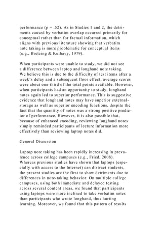 performance (p = .52). As in Studies 1 and 2, the detri-
ments caused by verbatim overlap occurred primarily for
conceptual rather than for factual information, which
aligns with previous literature showing that verbatim
note taking is more problematic for conceptual items
(e.g., Bretzing & Kulhavy, 1979).
When participants were unable to study, we did not see
a difference between laptop and longhand note taking.
We believe this is due to the difficulty of test items after a
week’s delay and a subsequent floor effect; average scores
were about one-third of the total points available. However,
when participants had an opportunity to study, longhand
notes again led to superior performance. This is suggestive
evidence that longhand notes may have superior external-
storage as well as superior encoding functions, despite the
fact that the quantity of notes was a strong positive predic-
tor of performance. However, it is also possible that,
because of enhanced encoding, reviewing longhand notes
simply reminded participants of lecture information more
effectively than reviewing laptop notes did.
General Discussion
Laptop note taking has been rapidly increasing in preva-
lence across college campuses (e.g., Fried, 2008).
Whereas previous studies have shown that laptops (espe-
cially with access to the Internet) can distract students,
the present studies are the first to show detriments due to
differences in note-taking behavior. On multiple college
campuses, using both immediate and delayed testing
across several content areas, we found that participants
using laptops were more inclined to take verbatim notes
than participants who wrote longhand, thus hurting
learning. Moreover, we found that this pattern of results
 