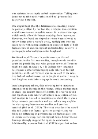 was resistant to a simple verbal intervention: Telling stu-
dents not to take notes verbatim did not prevent this
deleterious behavior.
One might think that the detriments to encoding would
be partially offset by the fact that verbatim transcription
would leave a more complete record for external storage,
which would allow for better studying from those notes.
However, we found the opposite—even when allowed to
review notes after a week’s delay, participants who had
taken notes with laptops performed worse on tests of both
factual content and conceptual understanding, relative to
participants who had taken notes longhand.
We found no difference in performance on factual
questions in the first two studies, though we do not dis-
count the possibility that with greater power, differences
might be seen. In Study 3, it is unclear why longhand
note takers outperformed laptop note takers on factual
questions, as this difference was not related to the rela-
tive lack of verbatim overlap in longhand notes. It may be
that longhand note takers engage in more processing
than laptop note takers, thus selecting more important
information to include in their notes, which enables them
to study this content more efficiently. It is worth noting
that longhand note takers’ advantage on retention of fac-
tual content is limited to conditions in which there was a
delay between presentation and test, which may explain
the discrepancy between our studies and previous
research (Bui et al., 2013). The tasks they describe would
also fall under our factual-question category, and we
found no difference in performance on factual questions
in immediate testing. For conceptual items, however, our
findings strongly suggest the opposite conclusion.
Additionally, whereas Bui et al. (2013) argue that verba-
 