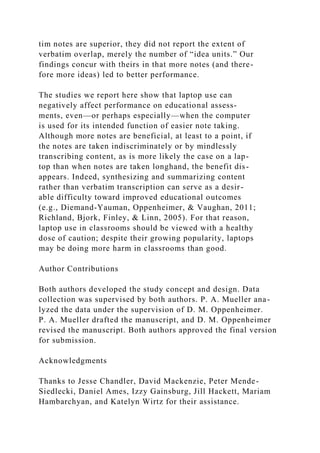 tim notes are superior, they did not report the extent of
verbatim overlap, merely the number of “idea units.” Our
findings concur with theirs in that more notes (and there-
fore more ideas) led to better performance.
The studies we report here show that laptop use can
negatively affect performance on educational assess-
ments, even—or perhaps especially—when the computer
is used for its intended function of easier note taking.
Although more notes are beneficial, at least to a point, if
the notes are taken indiscriminately or by mindlessly
transcribing content, as is more likely the case on a lap-
top than when notes are taken longhand, the benefit dis-
appears. Indeed, synthesizing and summarizing content
rather than verbatim transcription can serve as a desir-
able difficulty toward improved educational outcomes
(e.g., Diemand-Yauman, Oppenheimer, & Vaughan, 2011;
Richland, Bjork, Finley, & Linn, 2005). For that reason,
laptop use in classrooms should be viewed with a healthy
dose of caution; despite their growing popularity, laptops
may be doing more harm in classrooms than good.
Author Contributions
Both authors developed the study concept and design. Data
collection was supervised by both authors. P. A. Mueller ana-
lyzed the data under the supervision of D. M. Oppenheimer.
P. A. Mueller drafted the manuscript, and D. M. Oppenheimer
revised the manuscript. Both authors approved the final version
for submission.
Acknowledgments
Thanks to Jesse Chandler, David Mackenzie, Peter Mende-
Siedlecki, Daniel Ames, Izzy Gainsburg, Jill Hackett, Mariam
Hambarchyan, and Katelyn Wirtz for their assistance.
 