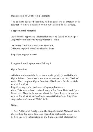 Declaration of Conflicting Interests
The authors declared that they had no conflicts of interest with
respect to their authorship or the publication of this article.
Supplemental Material
Additional supporting information may be found at http://pss
.sagepub.com/content/by/supplemental-data
at James Cook University on March 9,
2016pss.sagepub.comDownloaded from
http://pss.sagepub.com/
Longhand and Laptop Note Taking 9
Open Practices
All data and materials have been made publicly available via
Open Science Framework and can be accessed at http://osf.io/
crsiz. The complete Open Practices Disclosure for this article
can be found at
http://pss.sagepub.com/content/by/supplemental-
data. This article has received badges for Open Data and Open
Materials. More information about the Open Practices badges
can be found at https://osf.io/tvyxz/wiki/view/ and http://pss
.sagepub.com/content/25/1/3.full.
Notes
1. See Additional Analyses in the Supplemental Material avail-
able online for some findings regarding real-world data.
2. See Lecture Information in the Supplemental Material for
 
