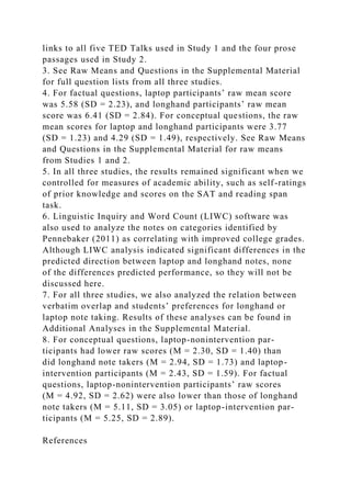 links to all five TED Talks used in Study 1 and the four prose
passages used in Study 2.
3. See Raw Means and Questions in the Supplemental Material
for full question lists from all three studies.
4. For factual questions, laptop participants’ raw mean score
was 5.58 (SD = 2.23), and longhand participants’ raw mean
score was 6.41 (SD = 2.84). For conceptual questions, the raw
mean scores for laptop and longhand participants were 3.77
(SD = 1.23) and 4.29 (SD = 1.49), respectively. See Raw Means
and Questions in the Supplemental Material for raw means
from Studies 1 and 2.
5. In all three studies, the results remained significant when we
controlled for measures of academic ability, such as self-ratings
of prior knowledge and scores on the SAT and reading span
task.
6. Linguistic Inquiry and Word Count (LIWC) software was
also used to analyze the notes on categories identified by
Pennebaker (2011) as correlating with improved college grades.
Although LIWC analysis indicated significant differences in the
predicted direction between laptop and longhand notes, none
of the differences predicted performance, so they will not be
discussed here.
7. For all three studies, we also analyzed the relation between
verbatim overlap and students’ preferences for longhand or
laptop note taking. Results of these analyses can be found in
Additional Analyses in the Supplemental Material.
8. For conceptual questions, laptop-nonintervention par-
ticipants had lower raw scores (M = 2.30, SD = 1.40) than
did longhand note takers (M = 2.94, SD = 1.73) and laptop-
intervention participants (M = 2.43, SD = 1.59). For factual
questions, laptop-nonintervention participants’ raw scores
(M = 4.92, SD = 2.62) were also lower than those of longhand
note takers (M = 5.11, SD = 3.05) or laptop-intervention par-
ticipants (M = 5.25, SD = 2.89).
References
 
