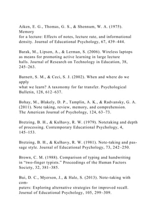 Aiken, E. G., Thomas, G. S., & Shennum, W. A. (1975).
Memory
for a lecture: Effects of notes, lecture rate, and informational
density. Journal of Educational Psychology, 67, 439–444.
Barak, M., Lipson, A., & Lerman, S. (2006). Wireless laptops
as means for promoting active learning in large lecture
halls. Journal of Research on Technology in Education, 38,
245–263.
Barnett, S. M., & Ceci, S. J. (2002). When and where do we
apply
what we learn? A taxonomy for far transfer. Psychological
Bulletin, 128, 612–637.
Bohay, M., Blakely, D. P., Tamplin, A. K., & Radvansky, G. A.
(2011). Note taking, review, memory, and comprehension.
The American Journal of Psychology, 124, 63–73.
Bretzing, B. H., & Kulhavy, R. W. (1979). Notetaking and depth
of processing. Contemporary Educational Psychology, 4,
145–153.
Bretzing, B. H., & Kulhavy, R. W. (1981). Note-taking and pas-
sage style. Journal of Educational Psychology, 73, 242–250.
Brown, C. M. (1988). Comparison of typing and handwriting
in “two-finger typists.” Proceedings of the Human Factors
Society, 32, 381–385.
Bui, D. C., Myerson, J., & Hale, S. (2013). Note-taking with
com-
puters: Exploring alternative strategies for improved recall.
Journal of Educational Psychology, 105, 299–309.
 