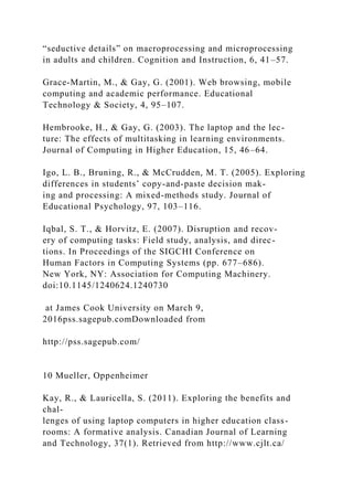 “seductive details” on macroprocessing and microprocessing
in adults and children. Cognition and Instruction, 6, 41–57.
Grace-Martin, M., & Gay, G. (2001). Web browsing, mobile
computing and academic performance. Educational
Technology & Society, 4, 95–107.
Hembrooke, H., & Gay, G. (2003). The laptop and the lec-
ture: The effects of multitasking in learning environments.
Journal of Computing in Higher Education, 15, 46–64.
Igo, L. B., Bruning, R., & McCrudden, M. T. (2005). Exploring
differences in students’ copy-and-paste decision mak-
ing and processing: A mixed-methods study. Journal of
Educational Psychology, 97, 103–116.
Iqbal, S. T., & Horvitz, E. (2007). Disruption and recov-
ery of computing tasks: Field study, analysis, and direc-
tions. In Proceedings of the SIGCHI Conference on
Human Factors in Computing Systems (pp. 677–686).
New York, NY: Association for Computing Machinery.
doi:10.1145/1240624.1240730
at James Cook University on March 9,
2016pss.sagepub.comDownloaded from
http://pss.sagepub.com/
10 Mueller, Oppenheimer
Kay, R., & Lauricella, S. (2011). Exploring the benefits and
chal-
lenges of using laptop computers in higher education class-
rooms: A formative analysis. Canadian Journal of Learning
and Technology, 37(1). Retrieved from http://www.cjlt.ca/
 