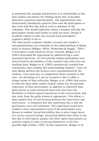 to determine the strength and direction of a relationship so that
later studies can narrow the findings down and, if possible,
determine causation experimentally. The experimenters also
intentionally introduced a positive bias onto the participants as
they were told that they had to write a summary of the
videotape. This would implicitly induce a mindset whereby the
participants would work harder to study the notes, though it
would be tedious to take into account each participants
cognitive ability to do so.
The final article examines whether research into student’s
conceptualisations can contribute to the understanding of taking
notes in lectures (Badger, White, Sutherland & Haggis, 2001).
A descriptive study based on survey research, Badger et al.
(2001) proceeded the experiment by administering a semi-
structured interview. 18 self-selected student participants were
interviewed by the members of the research team who were not
teaching them. Badger et al. (2001) qualitatively reached four
conclusions, most notably that understanding students’ views on
note taking and how the lectures were conceptualised by the
students, were necessary to complement future research in this
area. An advantage of a survey research is that it offers a
unique means of data collection. Badger et al. (2001) had access
to what the three other studies lacked, which was the personal
experience of their participants, in addition to statistical data.
Interviewers in semi-structured interviews also have the
flexibility to follow topical trajectories in the conversation, and
may stray from the guide whenever appropriate. This allows a
more natural flow of conversation between the interviewer and
interviewee. A limitation that this experiment has is that the
participants were self volunteers. The experiment would have
yielded a more representative result if the participants were
chosen at random. Social desirability bias is also a huge factor
of a survey research design. Social desirability bias refers to the
fact that in self-reports, people will often report inaccurately on
sensitive topics in order to present themselves in the best
possible light (Fisher, 1993). In this experiment, Badger et al.
 