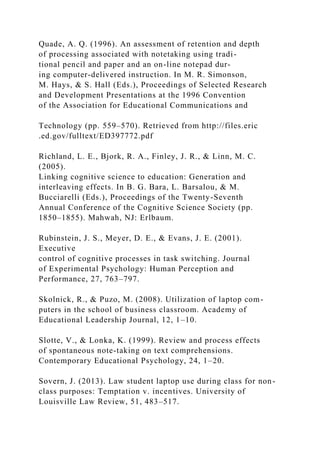 Quade, A. Q. (1996). An assessment of retention and depth
of processing associated with notetaking using tradi-
tional pencil and paper and an on-line notepad dur-
ing computer-delivered instruction. In M. R. Simonson,
M. Hays, & S. Hall (Eds.), Proceedings of Selected Research
and Development Presentations at the 1996 Convention
of the Association for Educational Communications and
Technology (pp. 559–570). Retrieved from http://files.eric
.ed.gov/fulltext/ED397772.pdf
Richland, L. E., Bjork, R. A., Finley, J. R., & Linn, M. C.
(2005).
Linking cognitive science to education: Generation and
interleaving effects. In B. G. Bara, L. Barsalou, & M.
Bucciarelli (Eds.), Proceedings of the Twenty-Seventh
Annual Conference of the Cognitive Science Society (pp.
1850–1855). Mahwah, NJ: Erlbaum.
Rubinstein, J. S., Meyer, D. E., & Evans, J. E. (2001).
Executive
control of cognitive processes in task switching. Journal
of Experimental Psychology: Human Perception and
Performance, 27, 763–797.
Skolnick, R., & Puzo, M. (2008). Utilization of laptop com-
puters in the school of business classroom. Academy of
Educational Leadership Journal, 12, 1–10.
Slotte, V., & Lonka, K. (1999). Review and process effects
of spontaneous note-taking on text comprehensions.
Contemporary Educational Psychology, 24, 1–20.
Sovern, J. (2013). Law student laptop use during class for non-
class purposes: Temptation v. incentives. University of
Louisville Law Review, 51, 483–517.
 