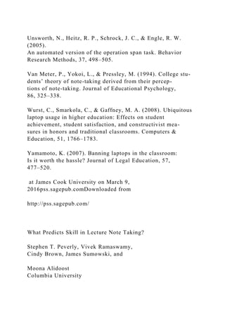Unsworth, N., Heitz, R. P., Schrock, J. C., & Engle, R. W.
(2005).
An automated version of the operation span task. Behavior
Research Methods, 37, 498–505.
Van Meter, P., Yokoi, L., & Pressley, M. (1994). College stu-
dents’ theory of note-taking derived from their percep-
tions of note-taking. Journal of Educational Psychology,
86, 325–338.
Wurst, C., Smarkola, C., & Gaffney, M. A. (2008). Ubiquitous
laptop usage in higher education: Effects on student
achievement, student satisfaction, and constructivist mea-
sures in honors and traditional classrooms. Computers &
Education, 51, 1766–1783.
Yamamoto, K. (2007). Banning laptops in the classroom:
Is it worth the hassle? Journal of Legal Education, 57,
477–520.
at James Cook University on March 9,
2016pss.sagepub.comDownloaded from
http://pss.sagepub.com/
What Predicts Skill in Lecture Note Taking?
Stephen T. Peverly, Vivek Ramaswamy,
Cindy Brown, James Sumowski, and
Moona Alidoost
Columbia University
 