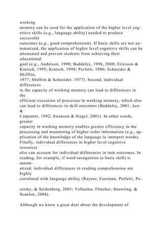 working
memory can be used for the application of the higher level cog-
nitive skills (e.g., language ability) needed to produce
successful
outcomes (e.g., good comprehension). If basic skills are not au-
tomatized, the application of higher level cognitive skills can be
attenuated and prevent students from achieving their
educational
goal (e.g., Anderson, 1990; Baddeley, 1998, 2000; Ericsson &
Kintsch, 1995; Kintsch, 1998; Perfetti, 1986; Schneider &
Shiffrin,
1977; Shiffrin & Schneider, 1977). Second, individual
differences
in the capacity of working memory can lead to differences in
the
efficient execution of processes in working memory, which also
can lead to differences in skill outcomes (Baddeley, 2001; Just
&
Carpenter, 1992; Swanson & Siegel, 2001). In other words,
greater
capacity in working memory enables greater efficiency in the
processing and monitoring of higher order information (e.g., ap-
plication of the knowledge of the language to interpret words).
Finally, individual differences in higher level cognitive
resources
also can account for individual differences in task outcomes. In
reading, for example, if word recognition (a basic skill) is
autom-
atized, individual differences in reading comprehension are
highly
correlated with language ability (Rayner, Foorman, Perfetti, Pe-
setsky, & Seidenberg, 2001; Vellutino, Fletcher, Snowling, &
Scanlon, 2004).
Although we know a great deal about the development of
 