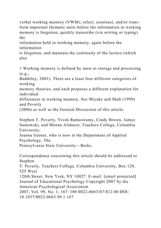 verbal working memory (VWM); select, construct, and/or trans-
form important thematic units before the information in working
memory is forgotten; quickly transcribe (via writing or typing)
the
information held in working memory, again before the
information
is forgotten; and maintain the continuity of the lecture (which
also
1 Working memory is defined by most as storage and processing
(e.g.,
Baddeley, 2001). There are a least four different categories of
working
memory theories, and each proposes a different explanation for
individual
differences in working memory. See Miyake and Shah (1999)
and Peverly
(2006) as well as the General Discussion of this article.
Stephen T. Peverly, Vivek Ramaswamy, Cindy Brown, James
Sumowski, and Moona Alidoost, Teachers College, Columbia
University;
Joanna Garner, who is now at the Department of Applied
Psychology, The
Pennsylvania State University—Berks.
Correspondence concerning this article should be addressed to
Stephen
T. Peverly, Teachers College, Columbia University, Box 120,
525 West
120th Street, New York, NY 10027. E-mail: [email protected]
Journal of Educational Psychology Copyright 2007 by the
American Psychological Association
2007, Vol. 99, No. 1, 167–180 0022-0663/07/$12.00 DOI:
10.1037/0022-0663.99.1.167
 