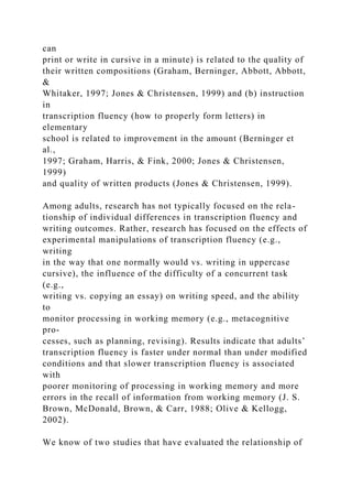 can
print or write in cursive in a minute) is related to the quality of
their written compositions (Graham, Berninger, Abbott, Abbott,
&
Whitaker, 1997; Jones & Christensen, 1999) and (b) instruction
in
transcription fluency (how to properly form letters) in
elementary
school is related to improvement in the amount (Berninger et
al.,
1997; Graham, Harris, & Fink, 2000; Jones & Christensen,
1999)
and quality of written products (Jones & Christensen, 1999).
Among adults, research has not typically focused on the rela-
tionship of individual differences in transcription fluency and
writing outcomes. Rather, research has focused on the effects of
experimental manipulations of transcription fluency (e.g.,
writing
in the way that one normally would vs. writing in uppercase
cursive), the influence of the difficulty of a concurrent task
(e.g.,
writing vs. copying an essay) on writing speed, and the ability
to
monitor processing in working memory (e.g., metacognitive
pro-
cesses, such as planning, revising). Results indicate that adults’
transcription fluency is faster under normal than under modified
conditions and that slower transcription fluency is associated
with
poorer monitoring of processing in working memory and more
errors in the recall of information from working memory (J. S.
Brown, McDonald, Brown, & Carr, 1988; Olive & Kellogg,
2002).
We know of two studies that have evaluated the relationship of
 