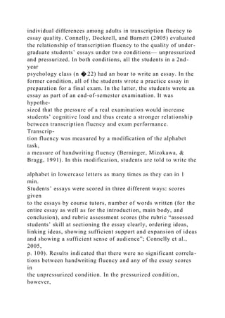 individual differences among adults in transcription fluency to
essay quality. Connelly, Dockrell, and Barnett (2005) evaluated
the relationship of transcription fluency to the quality of under-
graduate students’ essays under two conditions— unpressurized
and pressurized. In both conditions, all the students in a 2nd-
year
psychology class (n � 22) had an hour to write an essay. In the
former condition, all of the students wrote a practice essay in
preparation for a final exam. In the latter, the students wrote an
essay as part of an end-of-semester examination. It was
hypothe-
sized that the pressure of a real examination would increase
students’ cognitive load and thus create a stronger relationship
between transcription fluency and exam performance.
Transcrip-
tion fluency was measured by a modification of the alphabet
task,
a measure of handwriting fluency (Berninger, Mizokawa, &
Bragg, 1991). In this modification, students are told to write the
alphabet in lowercase letters as many times as they can in 1
min.
Students’ essays were scored in three different ways: scores
given
to the essays by course tutors, number of words written (for the
entire essay as well as for the introduction, main body, and
conclusion), and rubric assessment scores (the rubric “assessed
students’ skill at sectioning the essay clearly, ordering ideas,
linking ideas, showing sufficient support and expansion of ideas
and showing a sufficient sense of audience”; Connelly et al.,
2005,
p. 100). Results indicated that there were no significant correla-
tions between handwriting fluency and any of the essay scores
in
the unpressurized condition. In the pressurized condition,
however,
 