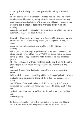 transcription fluency correlated positively and significantly
with
tutors’ marks, overall number of words written, and the overall
rubric score. These data, along with data from research on the
experimental manipulation of transcription fluency, suggest that
transcription fluency is related to working memory and to
writing
quantity and quality, especially in situations in which there is a
substantial degree of cognitive load.
Connelly, Campbell, MacLean, and Barnes (2006) evaluated the
effects of lower level writing skills (transcription fluency as
mea-
sured by the alphabet task and spelling skill), higher level
writing
skills (e.g., vocabulary; organization, unity and coherence), and
other cognitive variables (e.g., VWM) on essay writing among
three groups: college students with dyslexia, an age-matched
group
of college students without dyslexia, and a spelling skill control
group (ages 11 to 31; an average age of 18) whose spelling
skills
matched those of the dyslexic group. For our purposes, the
results
indicated that the essay writing skills of the nondyslexic college
students were superior to those of the other two groups, who
were
not different from each other, and that transcription fluency, as
measured by the alphabet task, was related to essay quality for
the
dyslexic and nondyslexic college students but not the spelling
skill
control group.
In the experiments reported in this article, we use two fluency
tasks to evaluate which might correlate better with lecture
 