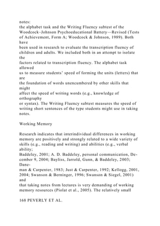 notes:
the alphabet task and the Writing Fluency subtest of the
Woodcock–Johnson Psychoeducational Battery—Revised (Tests
of Achievement, Form A; Woodcock & Johnson, 1989). Both
have
been used in research to evaluate the transcription fluency of
children and adults. We included both in an attempt to isolate
the
factors related to transcription fluency. The alphabet task
allowed
us to measure students’ speed of forming the units (letters) that
are
the foundation of words unencumbered by other skills that
might
affect the speed of writing words (e.g., knowledge of
orthography
or syntax). The Writing Fluency subtest measures the speed of
writing short sentences of the type students might use in taking
notes.
Working Memory
Research indicates that interindividual differences in working
memory are positively and strongly related to a wide variety of
skills (e.g., reading and writing) and abilities (e.g., verbal
ability;
Baddeley, 2001; A. D. Baddeley, personal communication, De-
cember 9, 2004; Bayliss, Jarrold, Gunn, & Baddeley, 2003;
Dane-
man & Carpenter, 1983; Just & Carpenter, 1992; Kellogg, 2001,
2004; Swanson & Berninger, 1996; Swanson & Siegel, 2001)
and
that taking notes from lectures is very demanding of working
memory resources (Piolat et al., 2005). The relatively small
168 PEVERLY ET AL.
 