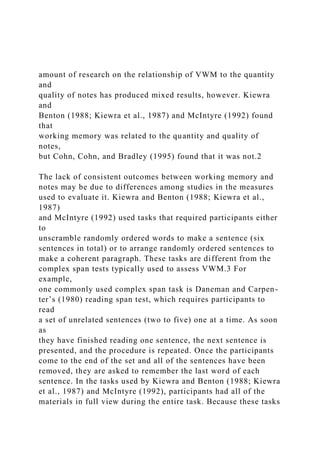 amount of research on the relationship of VWM to the quantity
and
quality of notes has produced mixed results, however. Kiewra
and
Benton (1988; Kiewra et al., 1987) and McIntyre (1992) found
that
working memory was related to the quantity and quality of
notes,
but Cohn, Cohn, and Bradley (1995) found that it was not.2
The lack of consistent outcomes between working memory and
notes may be due to differences among studies in the measures
used to evaluate it. Kiewra and Benton (1988; Kiewra et al.,
1987)
and McIntyre (1992) used tasks that required participants either
to
unscramble randomly ordered words to make a sentence (six
sentences in total) or to arrange randomly ordered sentences to
make a coherent paragraph. These tasks are different from the
complex span tests typically used to assess VWM.3 For
example,
one commonly used complex span task is Daneman and Carpen-
ter’s (1980) reading span test, which requires participants to
read
a set of unrelated sentences (two to five) one at a time. As soon
as
they have finished reading one sentence, the next sentence is
presented, and the procedure is repeated. Once the participants
come to the end of the set and all of the sentences have been
removed, they are asked to remember the last word of each
sentence. In the tasks used by Kiewra and Benton (1988; Kiewra
et al., 1987) and McIntyre (1992), participants had all of the
materials in full view during the entire task. Because these tasks
 