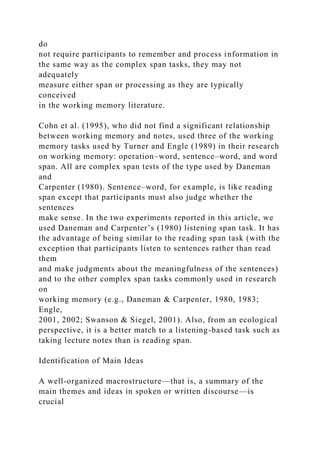 do
not require participants to remember and process information in
the same way as the complex span tasks, they may not
adequately
measure either span or processing as they are typically
conceived
in the working memory literature.
Cohn et al. (1995), who did not find a significant relationship
between working memory and notes, used three of the working
memory tasks used by Turner and Engle (1989) in their research
on working memory: operation–word, sentence–word, and word
span. All are complex span tests of the type used by Daneman
and
Carpenter (1980). Sentence–word, for example, is like reading
span except that participants must also judge whether the
sentences
make sense. In the two experiments reported in this article, we
used Daneman and Carpenter’s (1980) listening span task. It has
the advantage of being similar to the reading span task (with the
exception that participants listen to sentences rather than read
them
and make judgments about the meaningfulness of the sentences)
and to the other complex span tasks commonly used in research
on
working memory (e.g., Daneman & Carpenter, 1980, 1983;
Engle,
2001, 2002; Swanson & Siegel, 2001). Also, from an ecological
perspective, it is a better match to a listening-based task such as
taking lecture notes than is reading span.
Identification of Main Ideas
A well-organized macrostructure—that is, a summary of the
main themes and ideas in spoken or written discourse—is
crucial
 