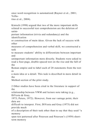 once word recognition is automatized (Rayner et al., 2001;
Vellu-
tino et al., 2004).
Kintsch (1998) argued that two of the more important skills
related to successful text comprehension are the deletion of
unim-
portant information (trivia and redundancy) and the
identification
or construction of main ideas. Given the lack of success with
other
measures of comprehension and verbal skill, we constructed a
task
to measure students’ ability to differentiate between important
and
unimportant information more directly. Students were asked to
read a four-page, double-spaced text on the rise and the fall of
the
Roman empire and to label each of 20 statements from the text
as
a main idea or a detail. This task is described in more detail in
the
Method section of the pilot study.
2 Other studies have been cited in the literature in support of
the
relationship between VWM and lecture note taking (e.g.,
DiVesta & Gray,
1973; Peters, 1972). However, from our vantage point, their
data are
difficult to interpret. First, DiVesta and Gray (1973) did not
provide much
of a description of their task other than to say that they used “a
memory
span test patterned after Peterson and Peterson’s (1959) short-
term memory
 