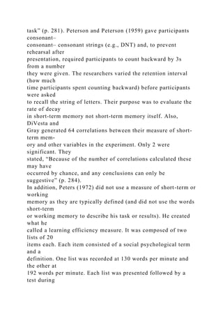 task” (p. 281). Peterson and Peterson (1959) gave participants
consonant–
consonant– consonant strings (e.g., DNT) and, to prevent
rehearsal after
presentation, required participants to count backward by 3s
from a number
they were given. The researchers varied the retention interval
(how much
time participants spent counting backward) before participants
were asked
to recall the string of letters. Their purpose was to evaluate the
rate of decay
in short-term memory not short-term memory itself. Also,
DiVesta and
Gray generated 64 correlations between their measure of short-
term mem-
ory and other variables in the experiment. Only 2 were
significant. They
stated, “Because of the number of correlations calculated these
may have
occurred by chance, and any conclusions can only be
suggestive” (p. 284).
In addition, Peters (1972) did not use a measure of short-term or
working
memory as they are typically defined (and did not use the words
short-term
or working memory to describe his task or results). He created
what he
called a learning efficiency measure. It was composed of two
lists of 20
items each. Each item consisted of a social psychological term
and a
definition. One list was recorded at 130 words per minute and
the other at
192 words per minute. Each list was presented followed by a
test during
 