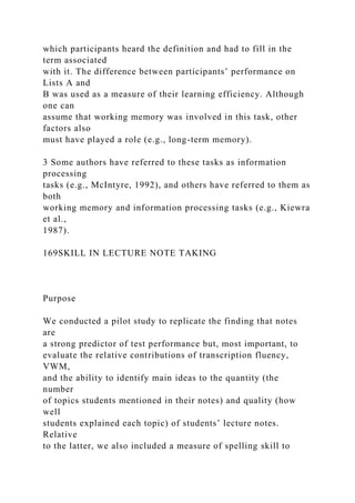 which participants heard the definition and had to fill in the
term associated
with it. The difference between participants’ performance on
Lists A and
B was used as a measure of their learning efficiency. Although
one can
assume that working memory was involved in this task, other
factors also
must have played a role (e.g., long-term memory).
3 Some authors have referred to these tasks as information
processing
tasks (e.g., McIntyre, 1992), and others have referred to them as
both
working memory and information processing tasks (e.g., Kiewra
et al.,
1987).
169SKILL IN LECTURE NOTE TAKING
Purpose
We conducted a pilot study to replicate the finding that notes
are
a strong predictor of test performance but, most important, to
evaluate the relative contributions of transcription fluency,
VWM,
and the ability to identify main ideas to the quantity (the
number
of topics students mentioned in their notes) and quality (how
well
students explained each topic) of students’ lecture notes.
Relative
to the latter, we also included a measure of spelling skill to
 