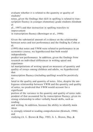 evaluate whether it is related to the quantity or quality of
students’
notes, given the findings that skill in spelling is related to tran-
scription fluency in younger elementary grade students (Graham
et
al., 1997) and that instruction in spelling transfers to
improvement
in transcription fluency (Berninger et al., 1998).
Given the substantial amount of evidence on the relationship
between notes and test performance and the finding by Cohn et
al.
(1995) that notes and VWM were related to performance in an
economics course, we hypothesized that both would
independently
predict test performance. In addition, given the findings from
research on individual differences in writing speed and
experimen-
tal manipulations of writing speed on measures of quantity and
quality of essays among children and adults, we hypothesized
that
transcription fluency (including spelling) would be positively
re-
lated to the quality and quantity of notes. Also, despite the am-
biguous relationship between VWM and the quantity and quality
of notes, we predicted that VWM would account for a
significant
portion of the variance in the quantity and quality of notes inde-
pendent of that accounted for by transcription fluency, given its
strong relationship to other verbally based skills, such as
reading
and writing. In addition, because the ability to identify main
ideas
is strongly related to reading comprehension (Kintsch, 1998)
and
studying (A. L. Brown & Day, 1983; A. L. Brown, Day, &
 