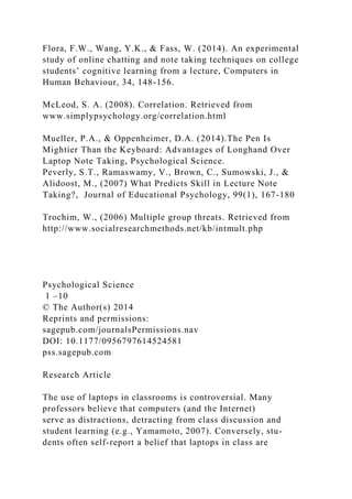 Flora, F.W., Wang, Y.K., & Fass, W. (2014). An experimental
study of online chatting and note taking techniques on college
students’ cognitive learning from a lecture, Computers in
Human Behaviour, 34, 148-156.
McLeod, S. A. (2008). Correlation. Retrieved from
www.simplypsychology.org/correlation.html
Mueller, P.A., & Oppenheimer, D.A. (2014).The Pen Is
Mightier Than the Keyboard: Advantages of Longhand Over
Laptop Note Taking, Psychological Science.
Peverly, S.T., Ramaswamy, V., Brown, C., Sumowski, J., &
Alidoost, M., (2007) What Predicts Skill in Lecture Note
Taking?, Journal of Educational Psychology, 99(1), 167-180
Trochim, W., (2006) Multiple group threats. Retrieved from
http://www.socialresearchmethods.net/kb/intmult.php
Psychological Science
1 –10
© The Author(s) 2014
Reprints and permissions:
sagepub.com/journalsPermissions.nav
DOI: 10.1177/0956797614524581
pss.sagepub.com
Research Article
The use of laptops in classrooms is controversial. Many
professors believe that computers (and the Internet)
serve as distractions, detracting from class discussion and
student learning (e.g., Yamamoto, 2007). Conversely, stu-
dents often self-report a belief that laptops in class are
 