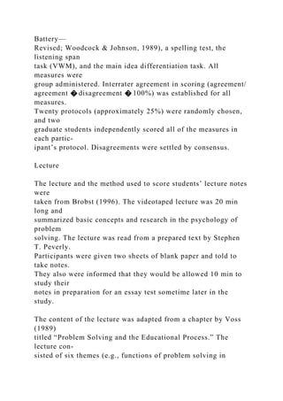 Battery—
Revised; Woodcock & Johnson, 1989), a spelling test, the
listening span
task (VWM), and the main idea differentiation task. All
measures were
group administered. Interrater agreement in scoring (agreement/
agreement � disagreement � 100%) was established for all
measures.
Twenty protocols (approximately 25%) were randomly chosen,
and two
graduate students independently scored all of the measures in
each partic-
ipant’s protocol. Disagreements were settled by consensus.
Lecture
The lecture and the method used to score students’ lecture notes
were
taken from Brobst (1996). The videotaped lecture was 20 min
long and
summarized basic concepts and research in the psychology of
problem
solving. The lecture was read from a prepared text by Stephen
T. Peverly.
Participants were given two sheets of blank paper and told to
take notes.
They also were informed that they would be allowed 10 min to
study their
notes in preparation for an essay test sometime later in the
study.
The content of the lecture was adapted from a chapter by Voss
(1989)
titled “Problem Solving and the Educational Process.” The
lecture con-
sisted of six themes (e.g., functions of problem solving in
 