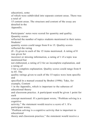 education), some
of which were subdivided into separate content areas. There was
a total of
15 content areas. The structure and content of the essay are
detailed in the
Appendix.
Participants’ notes were scored for quantity and quality.
Quantity scores
reflected the number of topics students mentioned in their notes.
Students’
quantity scores could range from 0 to 15. Quality scores
reflected the rating
(0 –3) given to each of the 15 items mentioned. A rating of 0
was given for
incorrect or missing information, a rating of 1 if a topic was
mentioned but
not elaborated, a rating of 2 for an incomplete explanation, and
a rating of
3 for a complete explanation. Quality scores could range from 0
to 45. The
quality ratings given to each of the 15 topics were item specific
and
specified in a manual created by Brobst (1996). Take, for
example, Content
1 in the Appendix, which is important to the subareas of
educational theory
and classroom practice. A participant would be given 1 point for
each
concept mentioned. If a participant wrote, “Problem solving is a
cognitive
activity,” the statement would receive a score of 1. If a
participant wrote,
“Problem solving is a cognitive activity that is important to
educational
theory and classroom practice,” the statement would receive a
 