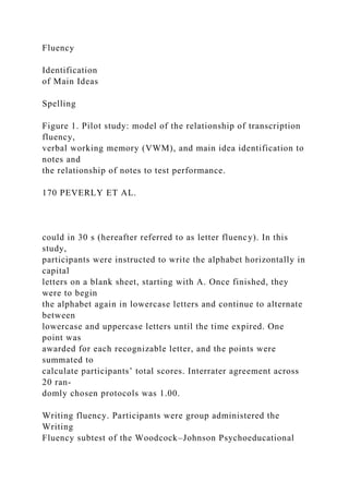 Fluency
Identification
of Main Ideas
Spelling
Figure 1. Pilot study: model of the relationship of transcription
fluency,
verbal working memory (VWM), and main idea identification to
notes and
the relationship of notes to test performance.
170 PEVERLY ET AL.
could in 30 s (hereafter referred to as letter fluency). In this
study,
participants were instructed to write the alphabet horizontally in
capital
letters on a blank sheet, starting with A. Once finished, they
were to begin
the alphabet again in lowercase letters and continue to alternate
between
lowercase and uppercase letters until the time expired. One
point was
awarded for each recognizable letter, and the points were
summated to
calculate participants’ total scores. Interrater agreement across
20 ran-
domly chosen protocols was 1.00.
Writing fluency. Participants were group administered the
Writing
Fluency subtest of the Woodcock–Johnson Psychoeducational
 