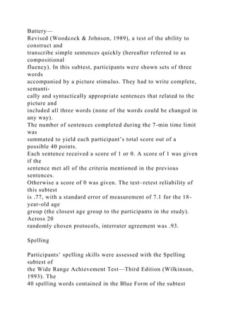 Battery—
Revised (Woodcock & Johnson, 1989), a test of the ability to
construct and
transcribe simple sentences quickly (hereafter referred to as
compositional
fluency). In this subtest, participants were shown sets of three
words
accompanied by a picture stimulus. They had to write complete,
semanti-
cally and syntactically appropriate sentences that related to the
picture and
included all three words (none of the words could be changed in
any way).
The number of sentences completed during the 7-min time limit
was
summated to yield each participant’s total score out of a
possible 40 points.
Each sentence received a score of 1 or 0. A score of 1 was given
if the
sentence met all of the criteria mentioned in the previous
sentences.
Otherwise a score of 0 was given. The test–retest reliability of
this subtest
is .77, with a standard error of measurement of 7.1 for the 18-
year-old age
group (the closest age group to the participants in the study).
Across 20
randomly chosen protocols, interrater agreement was .93.
Spelling
Participants’ spelling skills were assessed with the Spelling
subtest of
the Wide Range Achievement Test—Third Edition (Wilkinson,
1993). The
40 spelling words contained in the Blue Form of the subtest
 